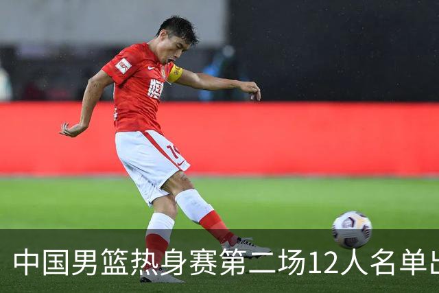 中国男篮热身赛第二场12人名单出炉，5个球员被替换