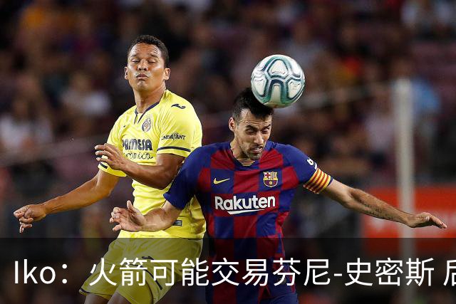 Iko：火箭可能交易芬尼-史密斯 后者在联盟中引起了相当多的兴趣